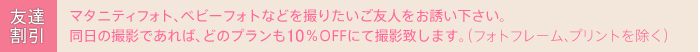 友達割引
マタニティフォト、ベビーフォトを撮りたいご友人をお誘いください。
同日の撮影であれば、どのプランにも20%OFFにて撮影いたします。
（フォトフレーム、プリントを除く）